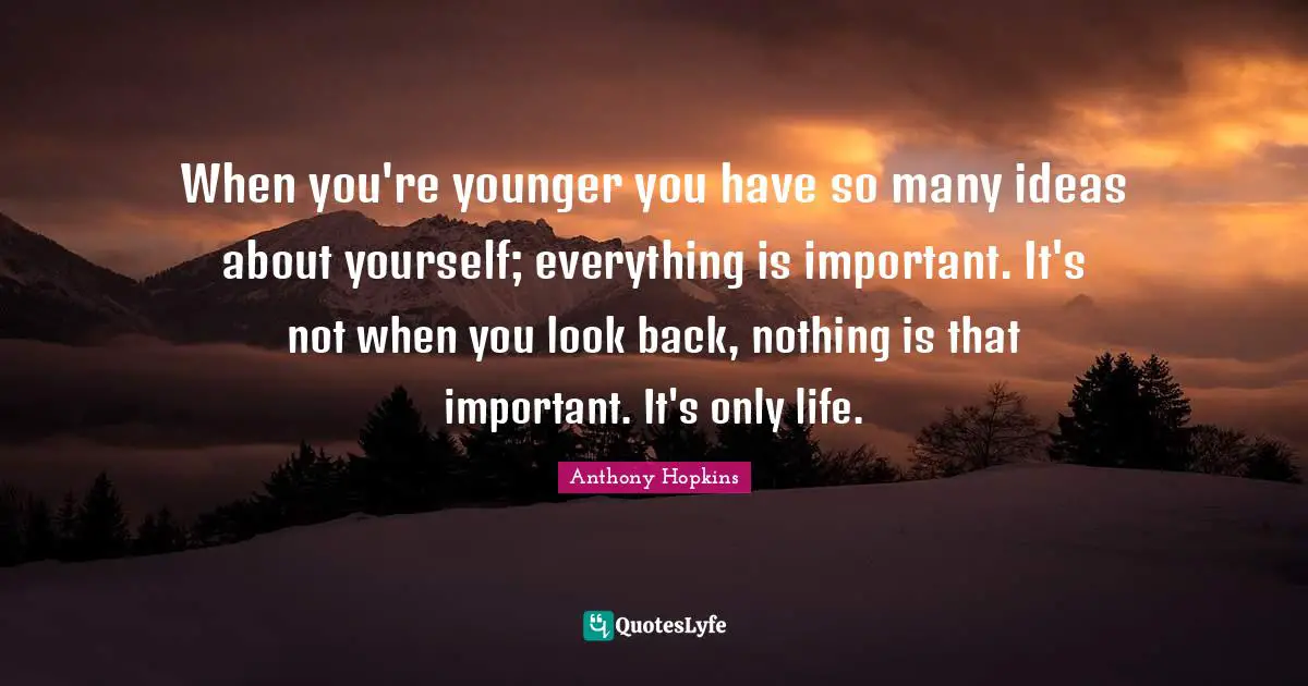 When you're younger you have so many ideas about yourself; everything is important. It's not when you look back, nothing is that important. It's only life.