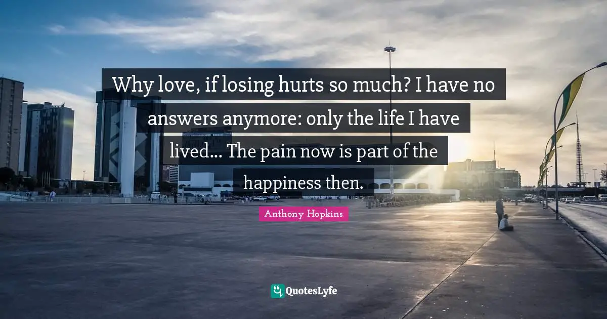 Anthony Hopkins Quotes: "Why love, if losing hurts so much? I have no answers anymore: only the life I have lived... The pain now is part of the happiness then."