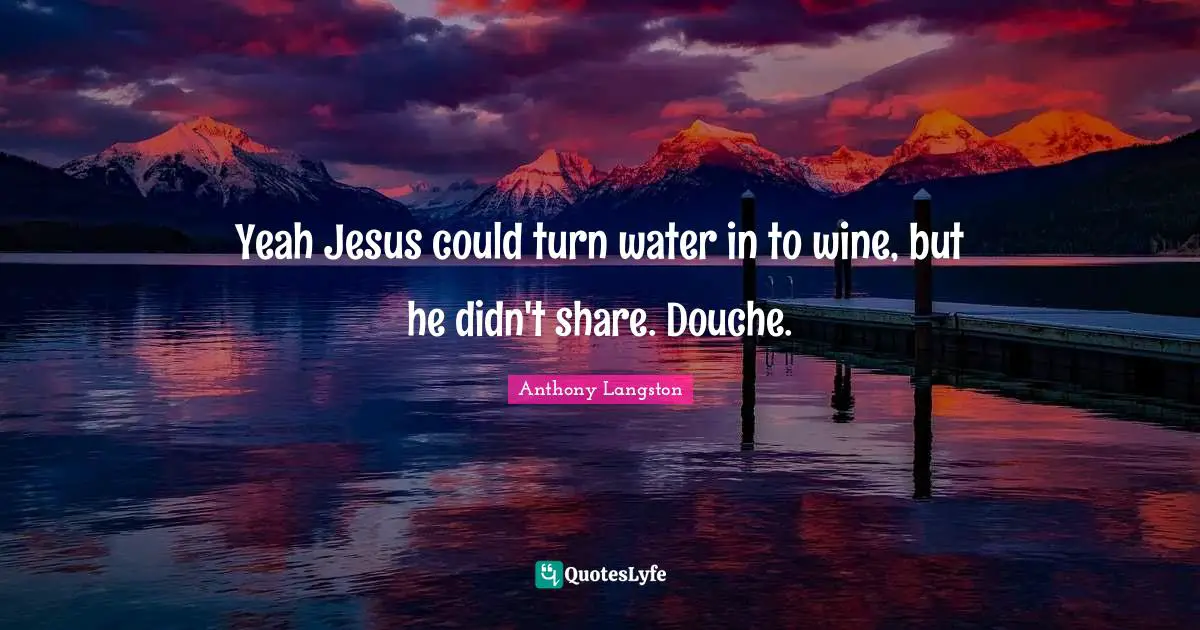 Yeah Jesus could turn water in to wine, but he didn't share. Douche.