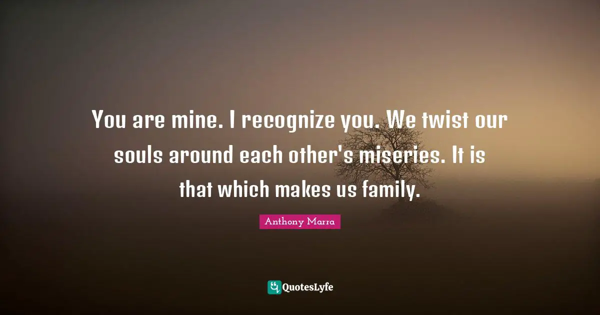 You are mine. I recognize you. We twist our souls around each other's miseries. It is that which makes us family.