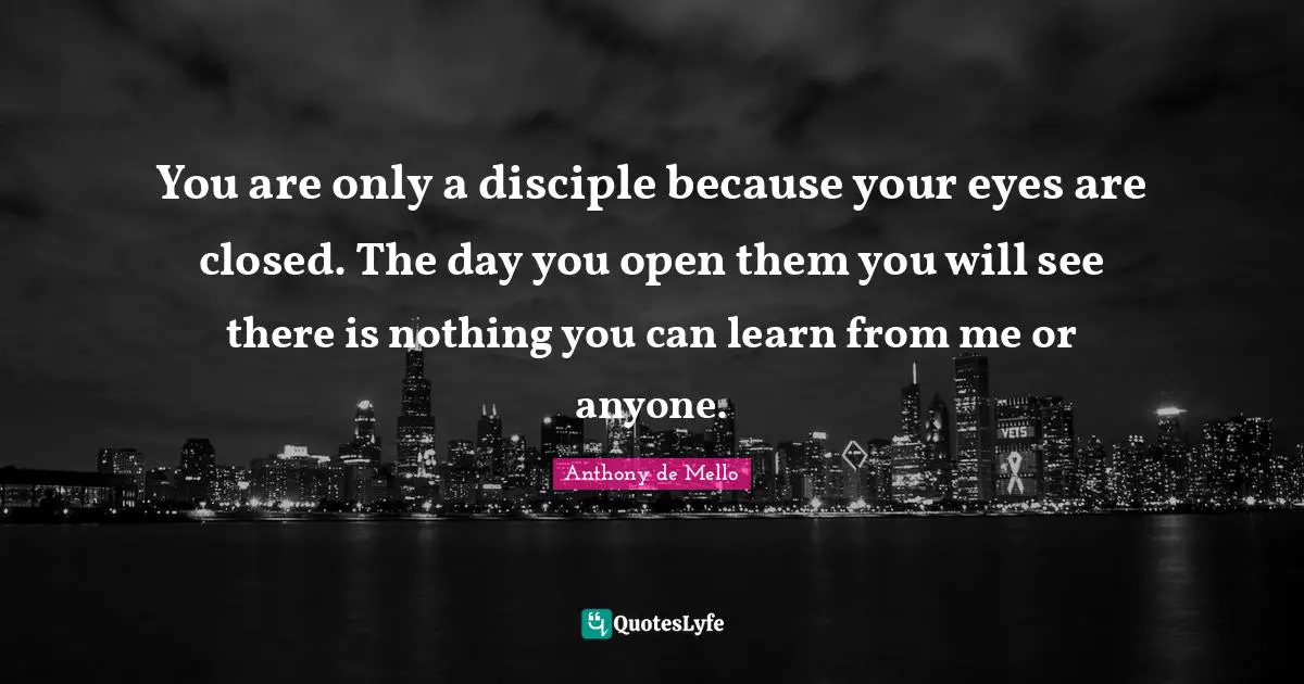 You are only a disciple because your eyes are closed. The day you open them you will see there is nothing you can learn from me or anyone.