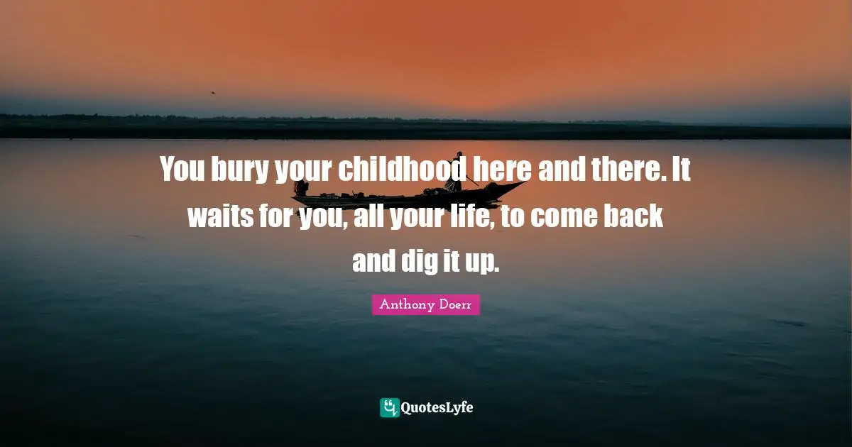 You bury your childhood here and there. It waits for you, all your life, to come back and dig it up.