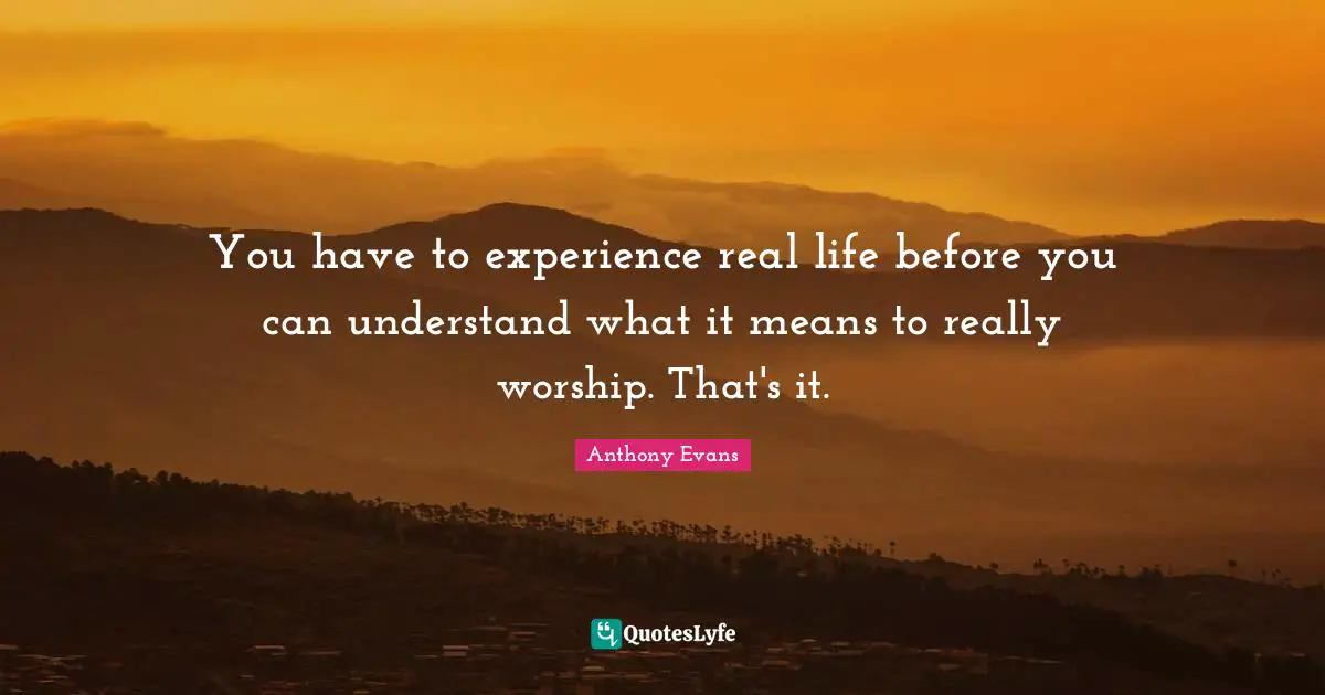 You have to experience real life before you can understand what it means to really worship. That's it.