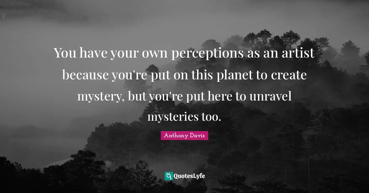 You have your own perceptions as an artist because you're put on this planet to create mystery, but you're put here to unravel mysteries too.