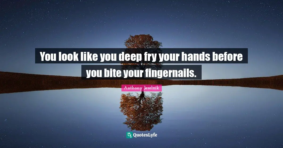 You look like you deep fry your hands before you bite your fingernails.