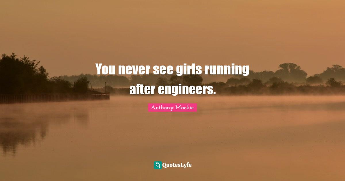 You never see girls running after engineers.