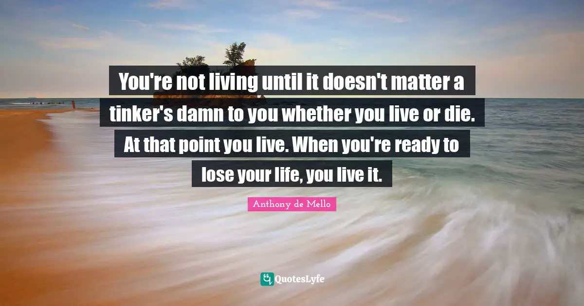You're not living until it doesn't matter a tinker's damn to you whether you live or die. At that point you live. When you're ready to lose your life, you live it.