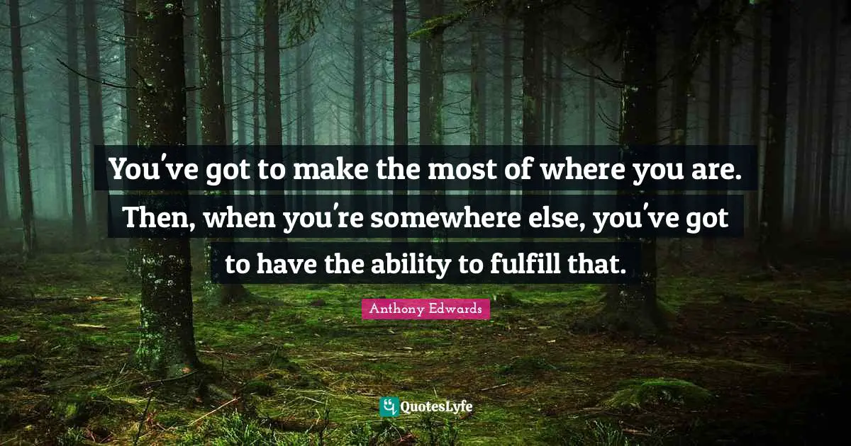 You've got to make the most of where you are. Then, when you're somewhere else, you've got to have the ability to fulfill that.