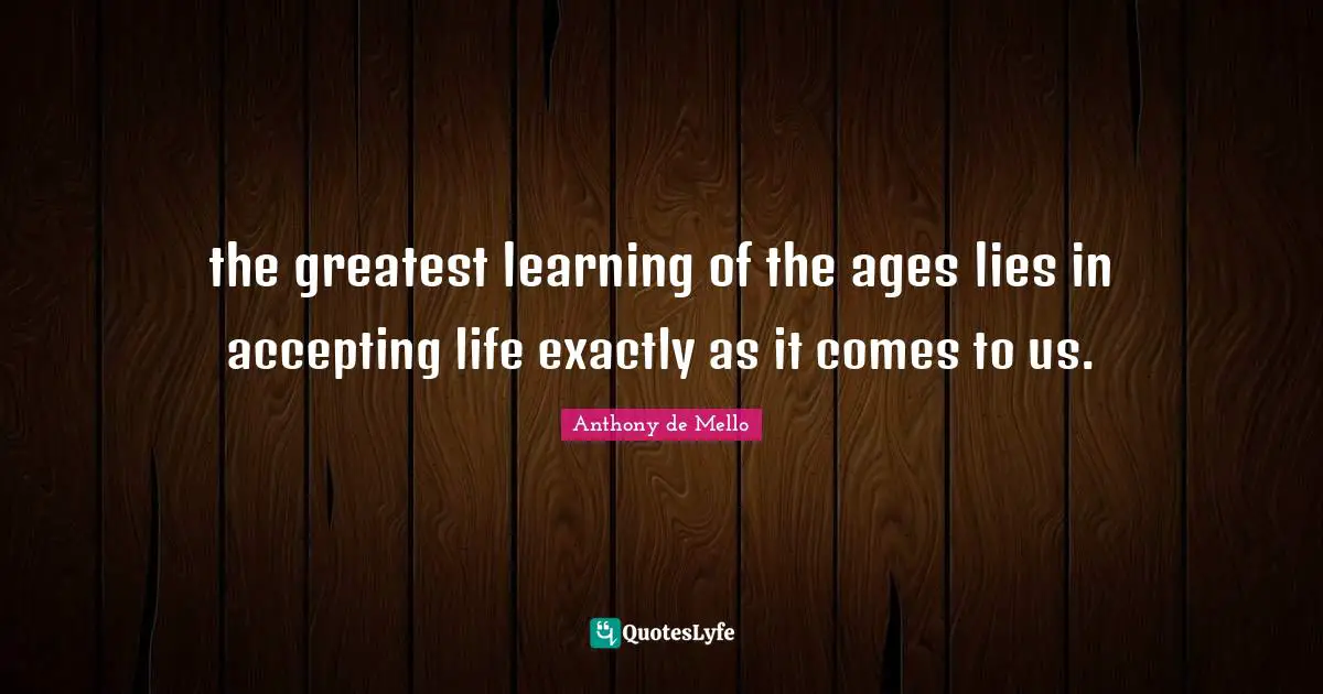 the greatest learning of the ages lies in accepting life exactly as it comes to us.