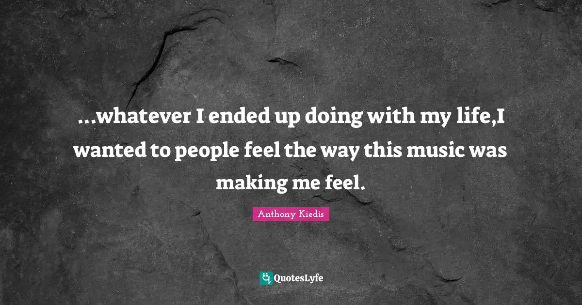 ...whatever I ended up doing with my life,I wanted to people feel the way this music was making me feel.