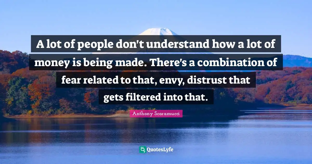 A lot of people don't understand how a lot of money is being made. There's a combination of fear related to that, envy, distrust that gets filtered into that.
