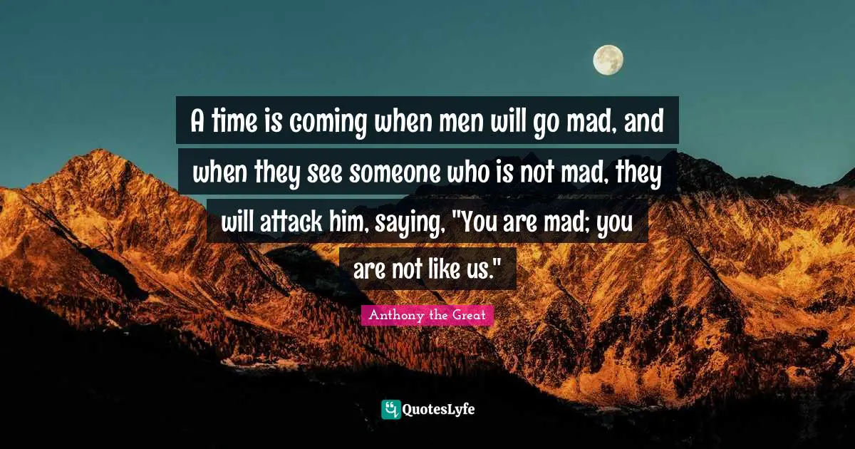 Religious Quotes: "A time is coming when men will go mad, and when they see someone who is not mad, they will attack him, saying, "You are mad; you are not like us.""
