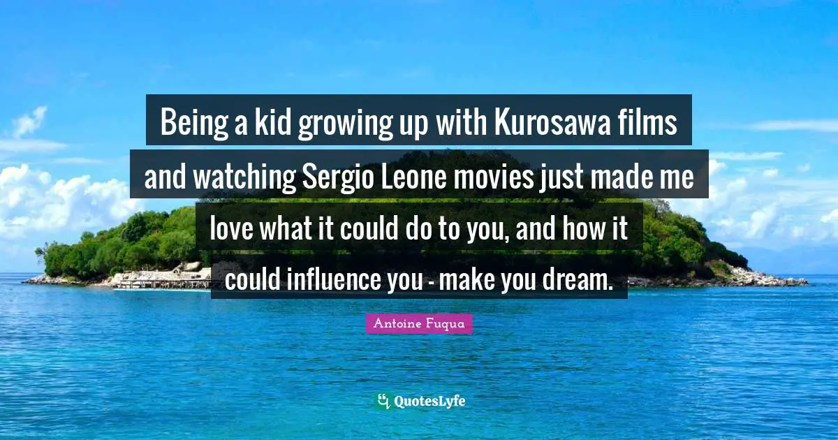 Being a kid growing up with Kurosawa films and watching Sergio Leone movies just made me love what it could do to you, and how it could influence you - make you dream.