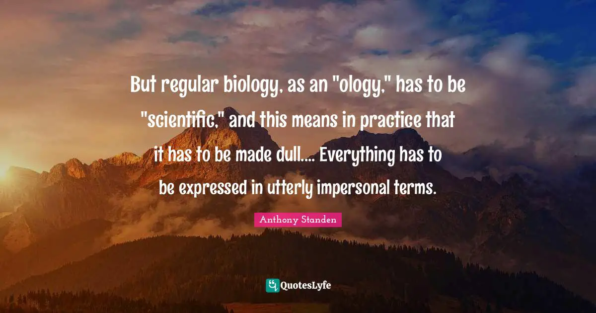 But regular biology, as an "ology," has to be "scientific," and this means in practice that it has to be made dull.... Everything has to be expressed in utterly impersonal terms.
