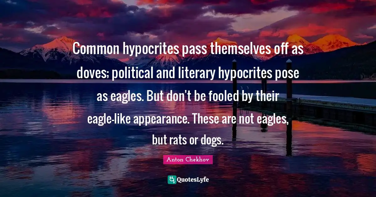 Anton Chekhov Quotes: "Common hypocrites pass themselves off as doves; political and literary hypocrites pose as eagles. But don't be fooled by their eagle-like appearance. These are not eagles, but rats or dogs."
