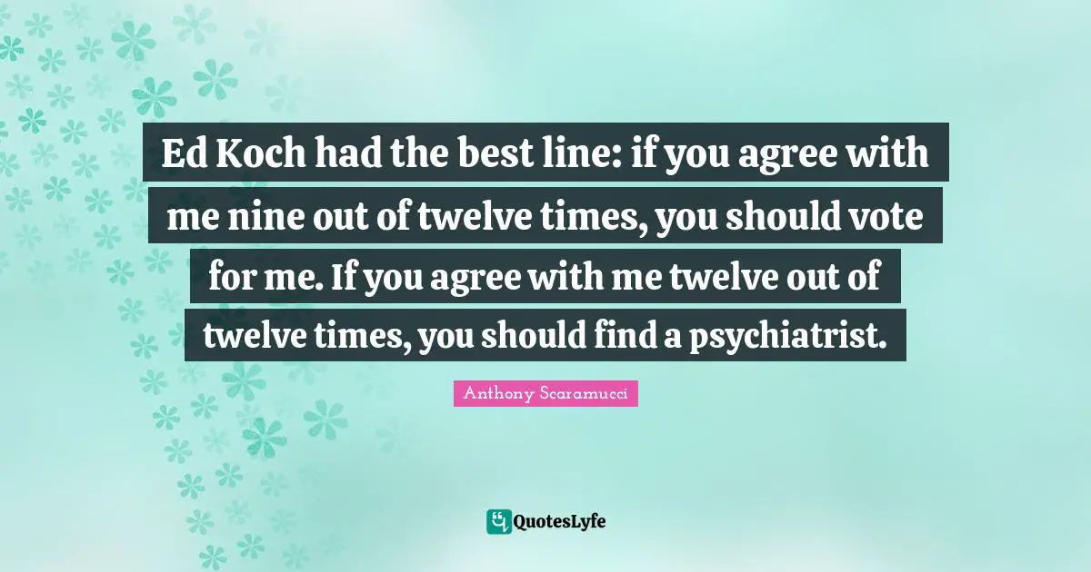 Ed Koch had the best line: if you agree with me nine out of twelve times, you should vote for me. If you agree with me twelve out of twelve times, you should find a psychiatrist.