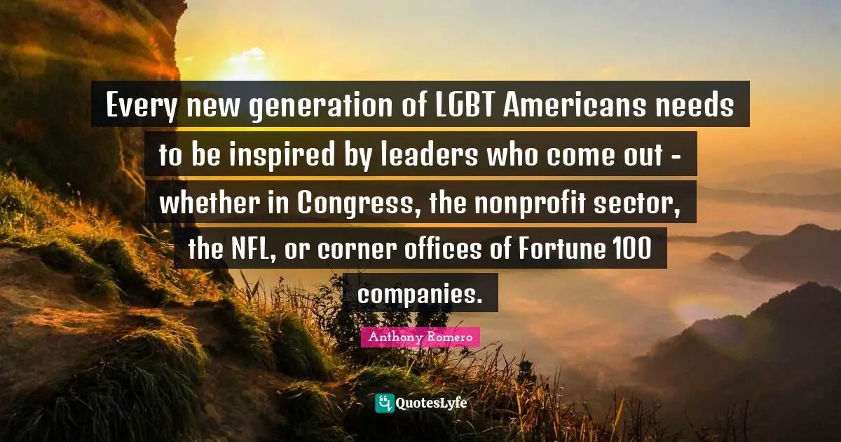 Every new generation of LGBT Americans needs to be inspired by leaders who come out - whether in Congress, the nonprofit sector, the NFL, or corner offices of Fortune 100 companies.