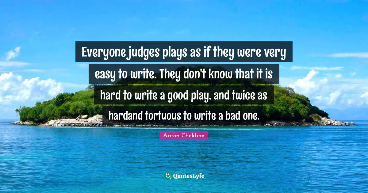 Everyone judges plays as if they were very easy to write. They don't know that it is hard to write a good play, and twice as hardand tortuous to write a bad one.