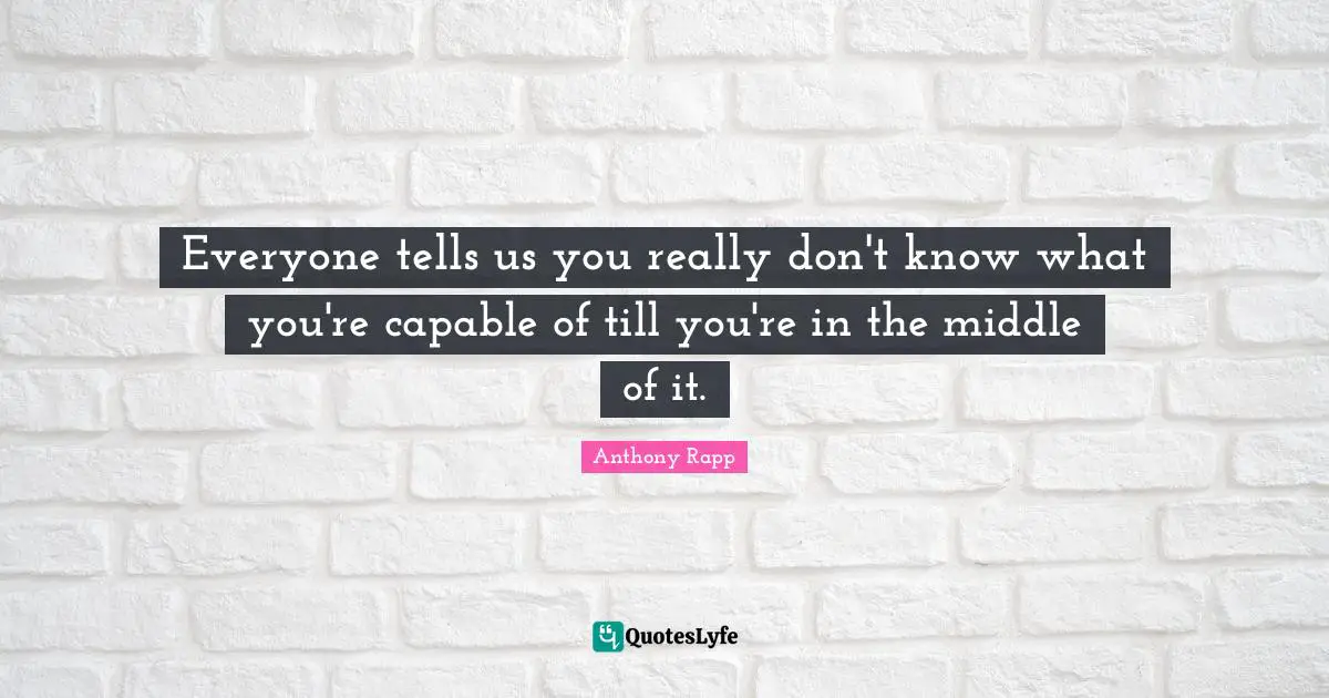 Everyone tells us you really don't know what you're capable of till you're in the middle of it.