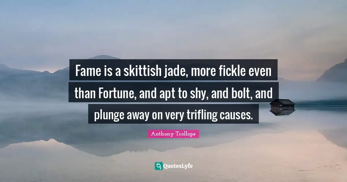 Fame is a skittish jade, more fickle even than Fortune, and apt to shy, and bolt, and plunge away on very trifling causes.