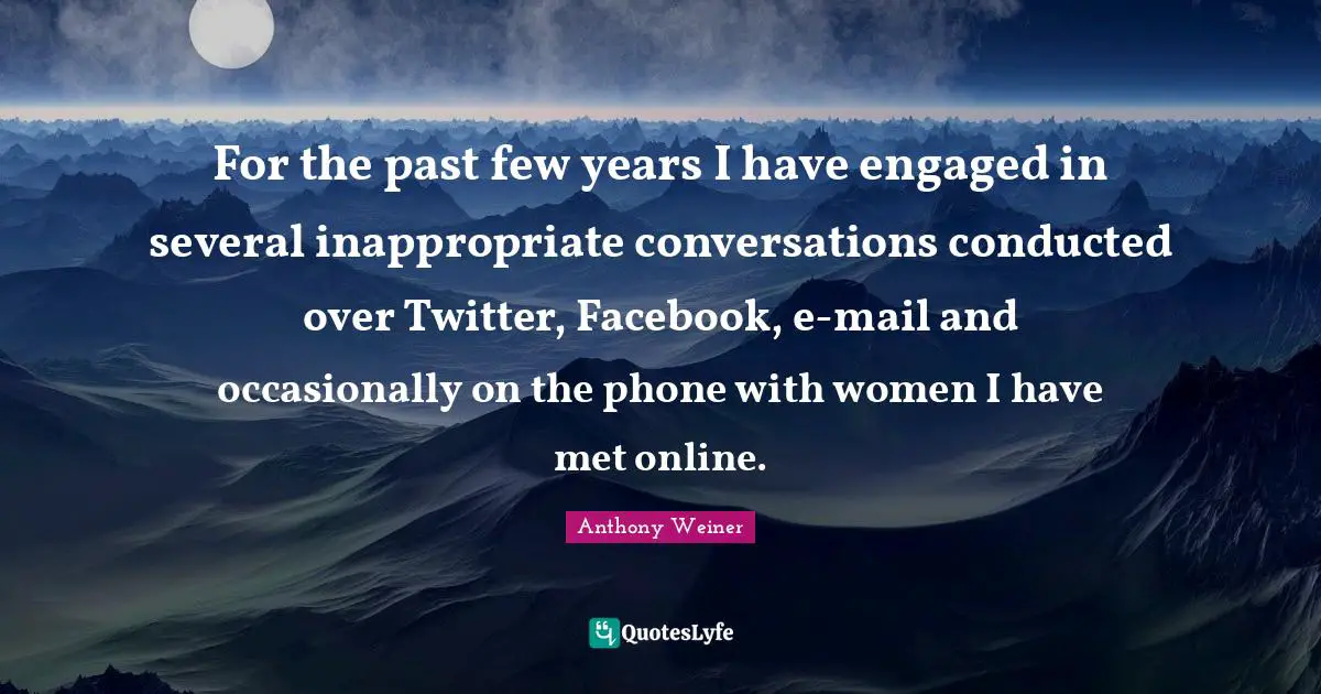For the past few years I have engaged in several inappropriate conversations conducted over Twitter, Facebook, e-mail and occasionally on the phone with women I have met online.