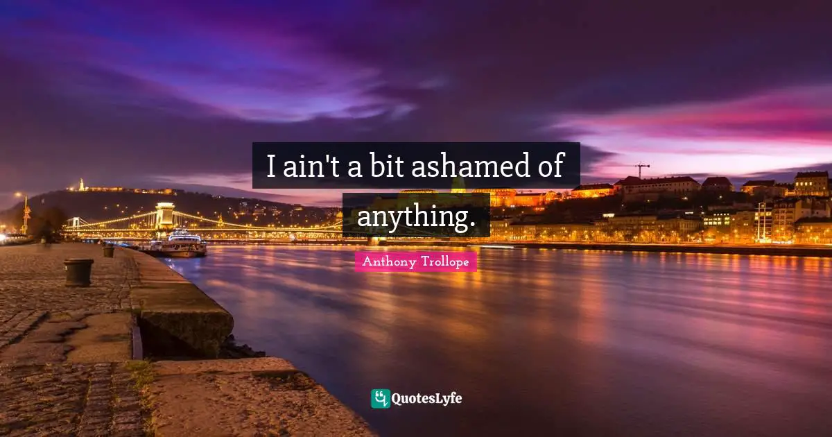 I ain't a bit ashamed of anything.