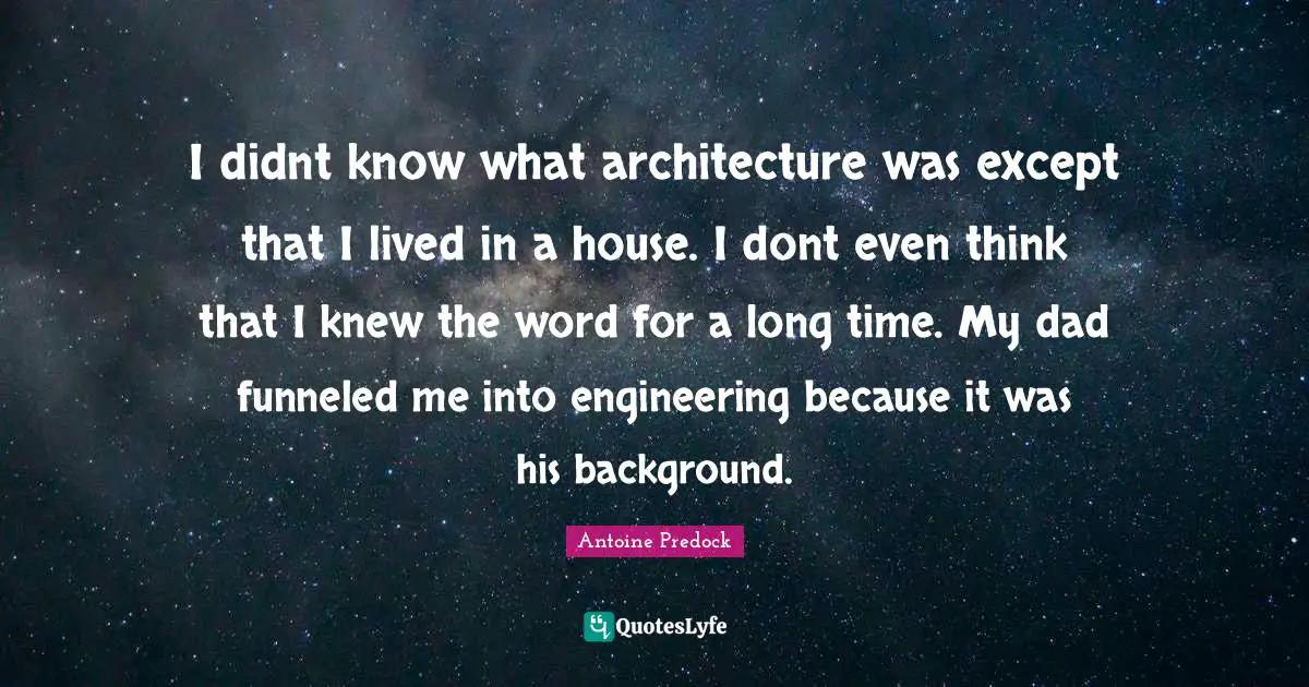 I didnt know what architecture was except that I lived in a house. I dont even think that I knew the word for a long time. My dad funneled me into engineering because it was his background.