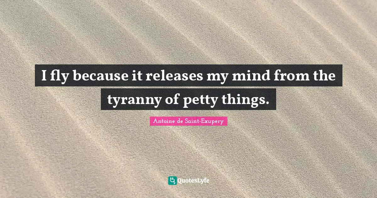 Antoine De Saint Exupery Quotes: "I fly because it releases my mind from the tyranny of petty things."