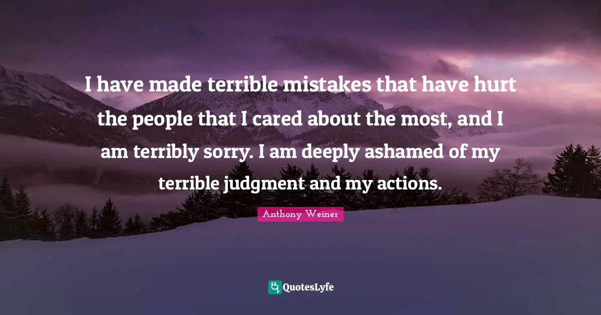 I have made terrible mistakes that have hurt the people that I cared about the most, and I am terribly sorry. I am deeply ashamed of my terrible judgment and my actions.