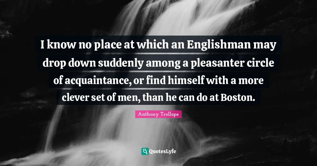 I know no place at which an Englishman may drop down suddenly among a pleasanter circle of acquaintance, or find himself with a more clever set of men, than he can do at Boston.