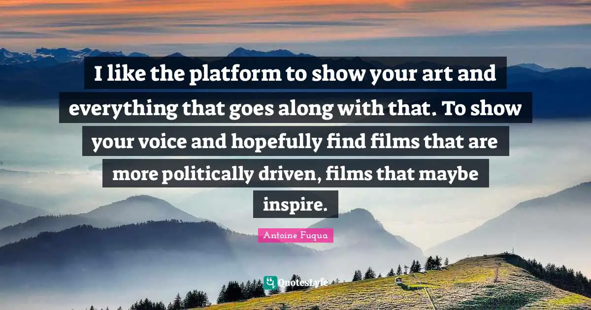 I like the platform to show your art and everything that goes along with that. To show your voice and hopefully find films that are more politically driven, films that maybe inspire.