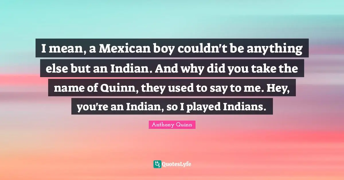 I mean, a Mexican boy couldn't be anything else but an Indian. And why did you take the name of Quinn, they used to say to me. Hey, you're an Indian, so I played Indians.