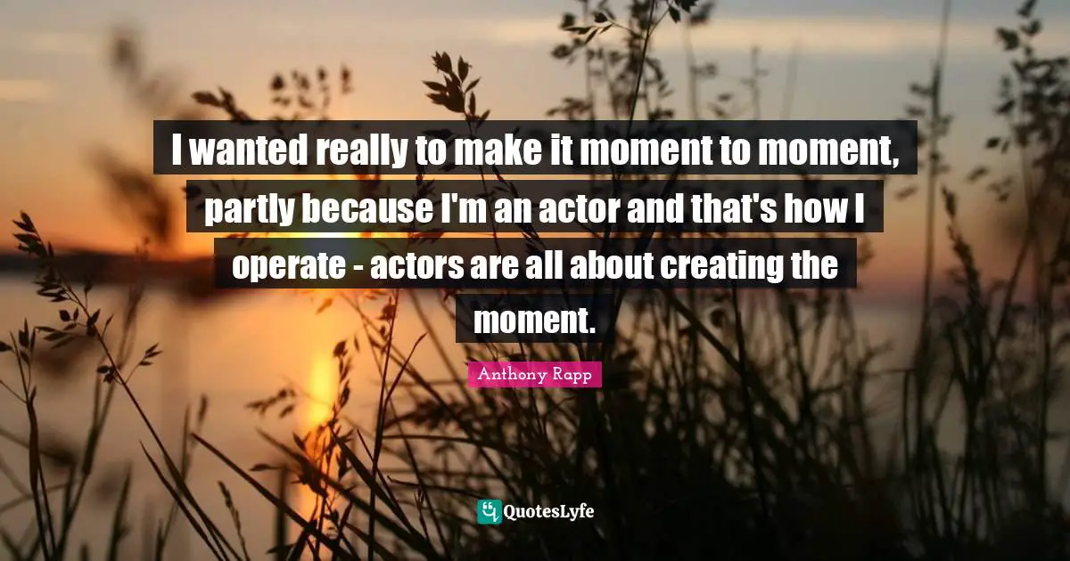I wanted really to make it moment to moment, partly because I'm an actor and that's how I operate - actors are all about creating the moment.