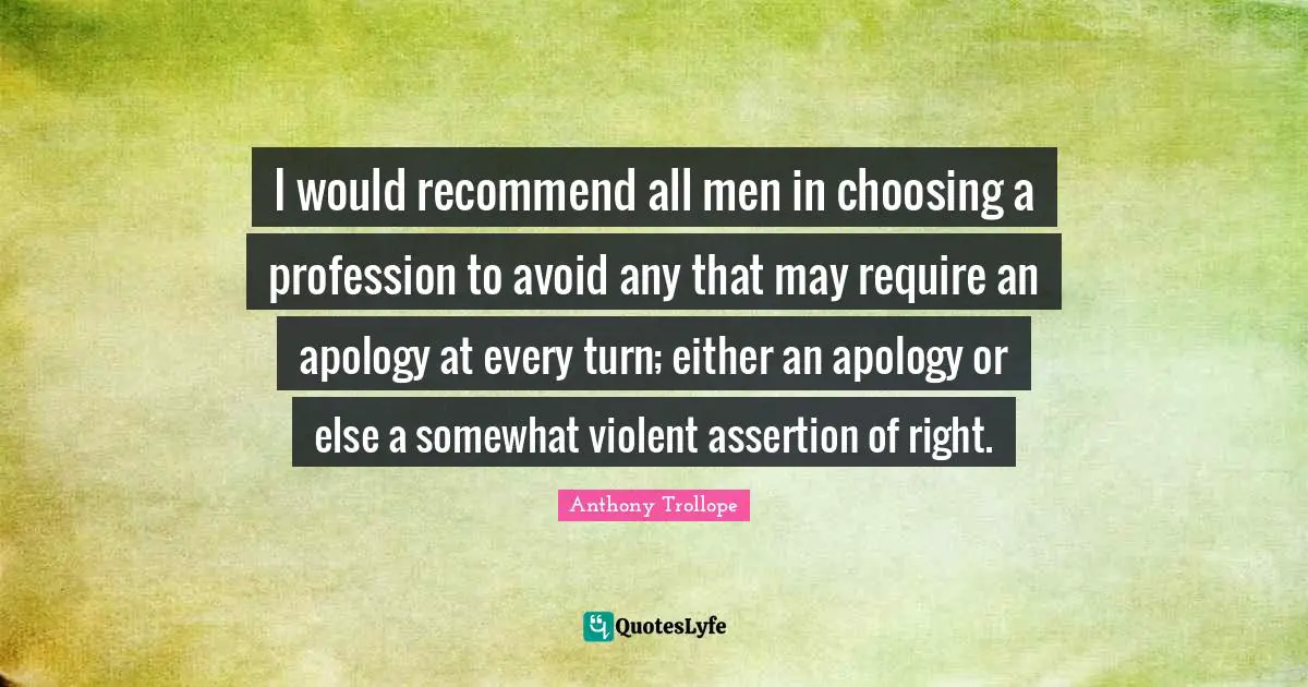 I would recommend all men in choosing a profession to avoid any that may require an apology at every turn; either an apology or else a somewhat violent assertion of right.