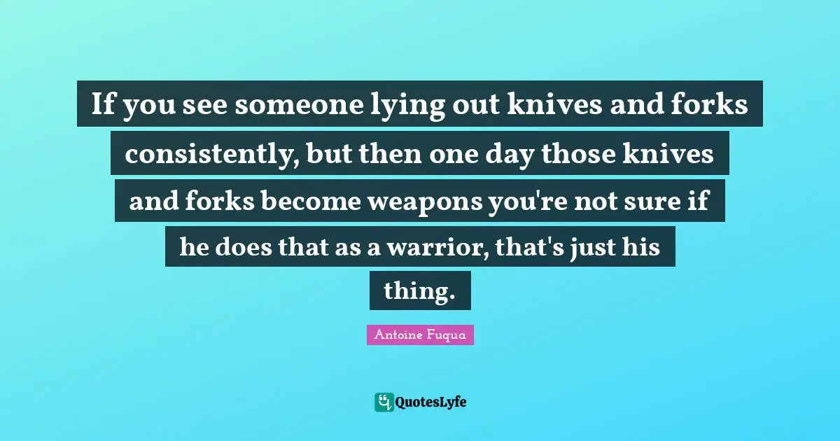 If you see someone lying out knives and forks consistently, but then one day those knives and forks become weapons you're not sure if he does that as a warrior, that's just his thing.