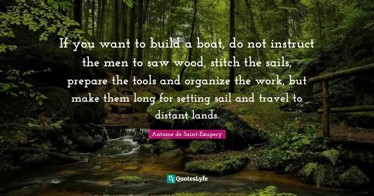 If you want to build a boat, do not instruct the men to saw wood, stitch the sails, prepare the tools and organize the work, but make them long for setting sail and travel to distant lands.