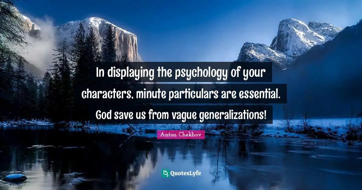 In displaying the psychology of your characters, minute particulars are essential. God save us from vague generalizations!
