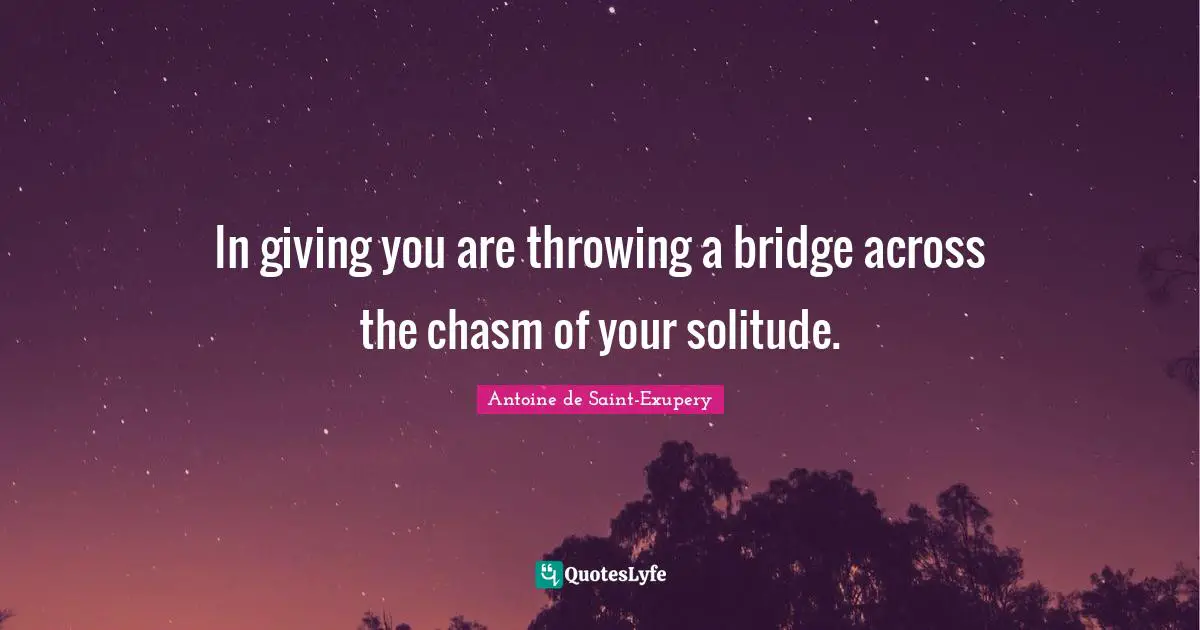 In giving you are throwing a bridge across the chasm of your solitude.