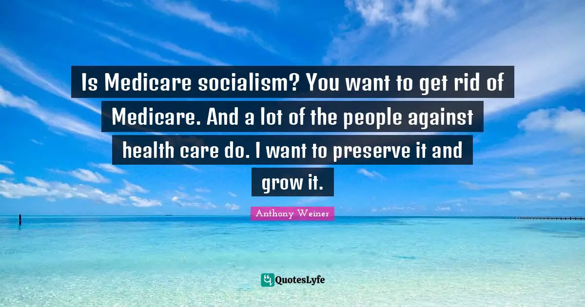 Is Medicare socialism? You want to get rid of Medicare. And a lot of the people against health care do. I want to preserve it and grow it.