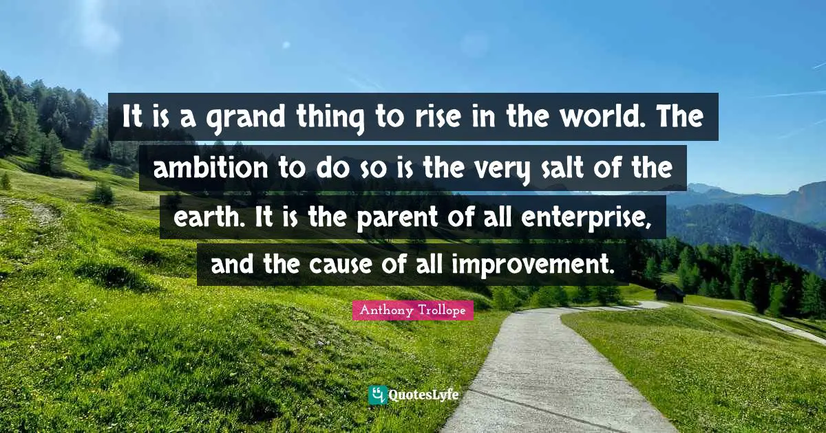 It is a grand thing to rise in the world. The ambition to do so is the very salt of the earth. It is the parent of all enterprise, and the cause of all improvement.
