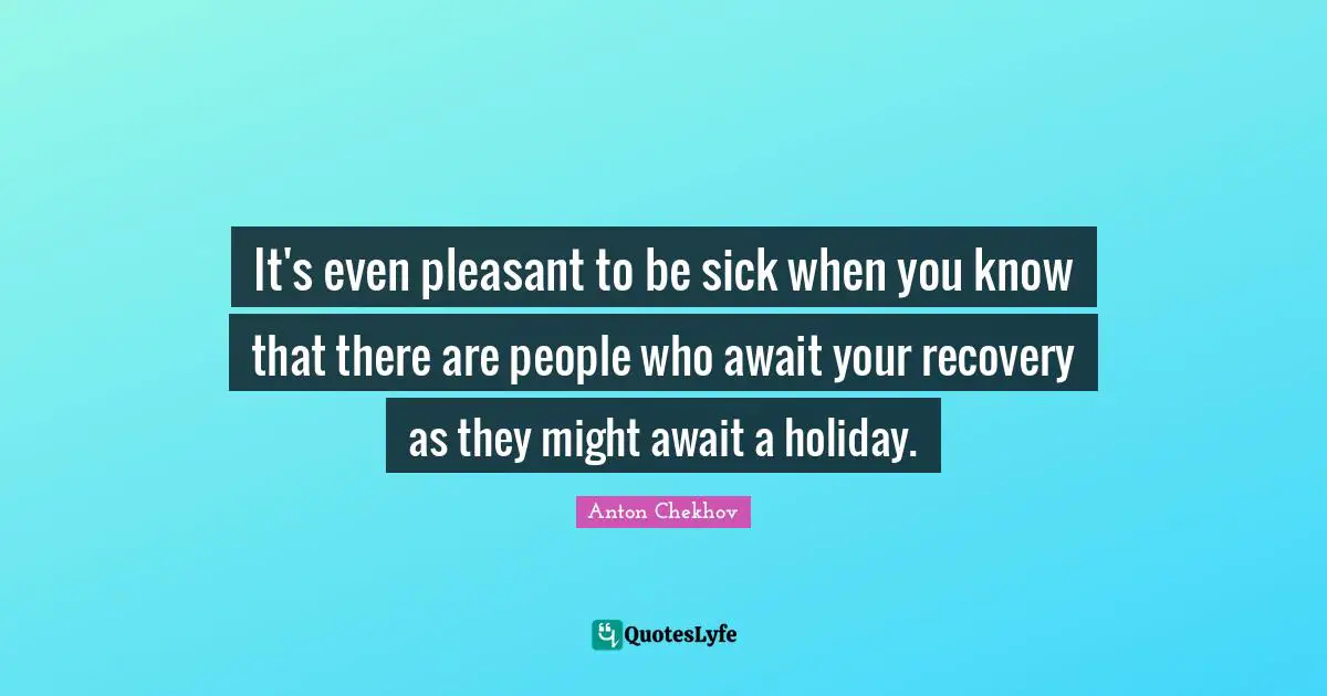 It's even pleasant to be sick when you know that there are people who await your recovery as they might await a holiday.