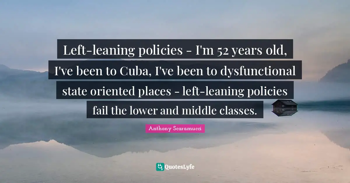 Left-leaning policies - I'm 52 years old, I've been to Cuba, I've been to dysfunctional state oriented places - left-leaning policies fail the lower and middle classes.