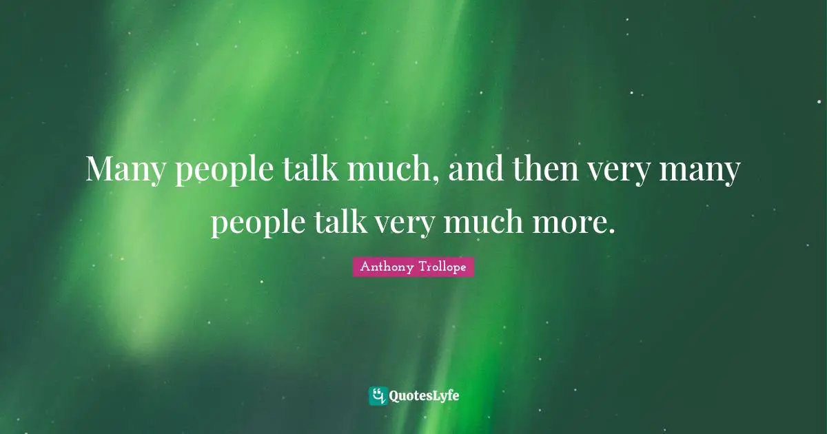 Many people talk much, and then very many people talk very much more.