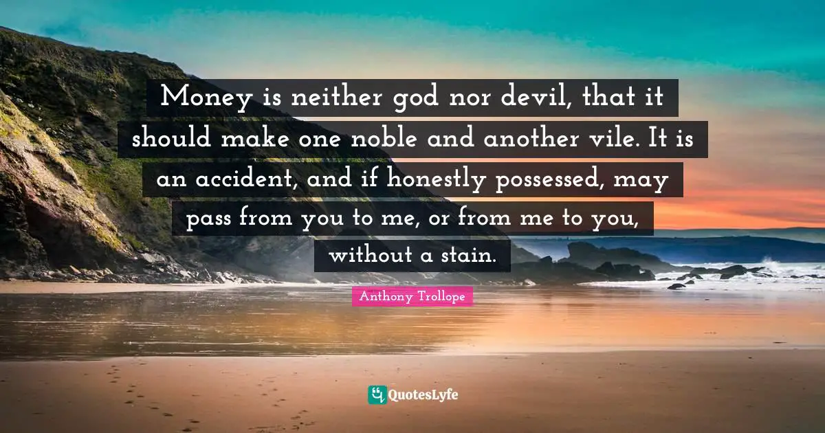 Money is neither god nor devil, that it should make one noble and another vile. It is an accident, and if honestly possessed, may pass from you to me, or from me to you, without a stain.