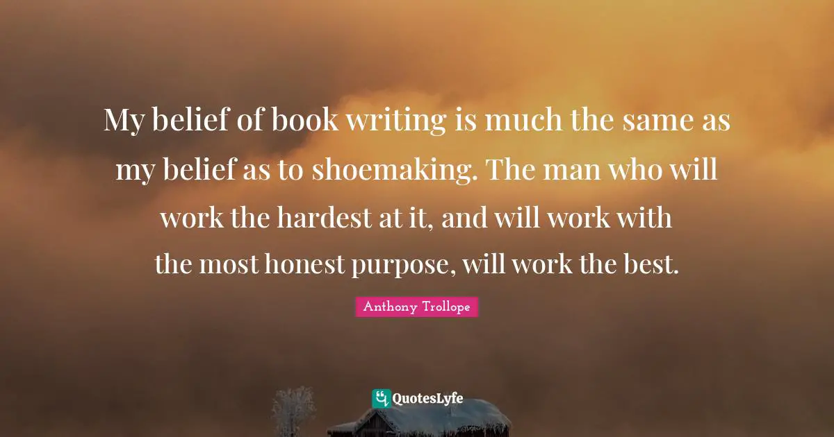 My belief of book writing is much the same as my belief as to shoemaking. The man who will work the hardest at it, and will work with the most honest purpose, will work the best.