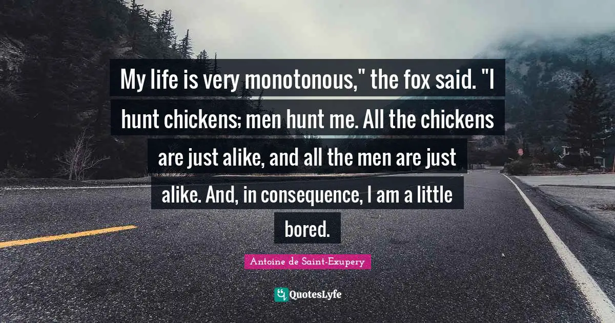 My life is very monotonous," the fox said. "I hunt chickens; men hunt me. All the chickens are just alike, and all the men are just alike. And, in consequence, I am a little bored.