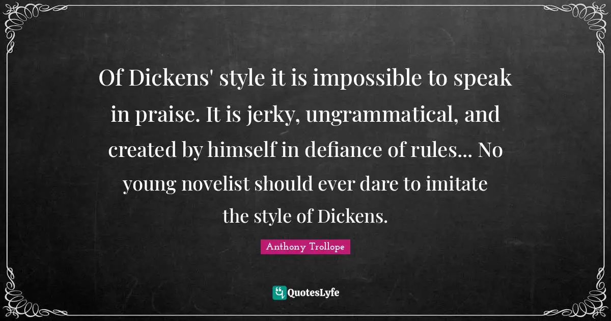 Of Dickens' style it is impossible to speak in praise. It is jerky, ungrammatical, and created by himself in defiance of rules... No young novelist should ever dare to imitate the style of Dickens.