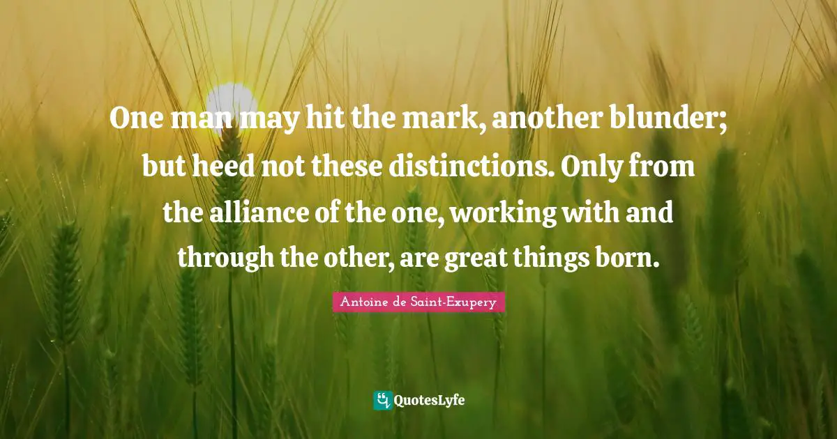 One man may hit the mark, another blunder; but heed not these distinctions. Only from the alliance of the one, working with and through the other, are great things born.
