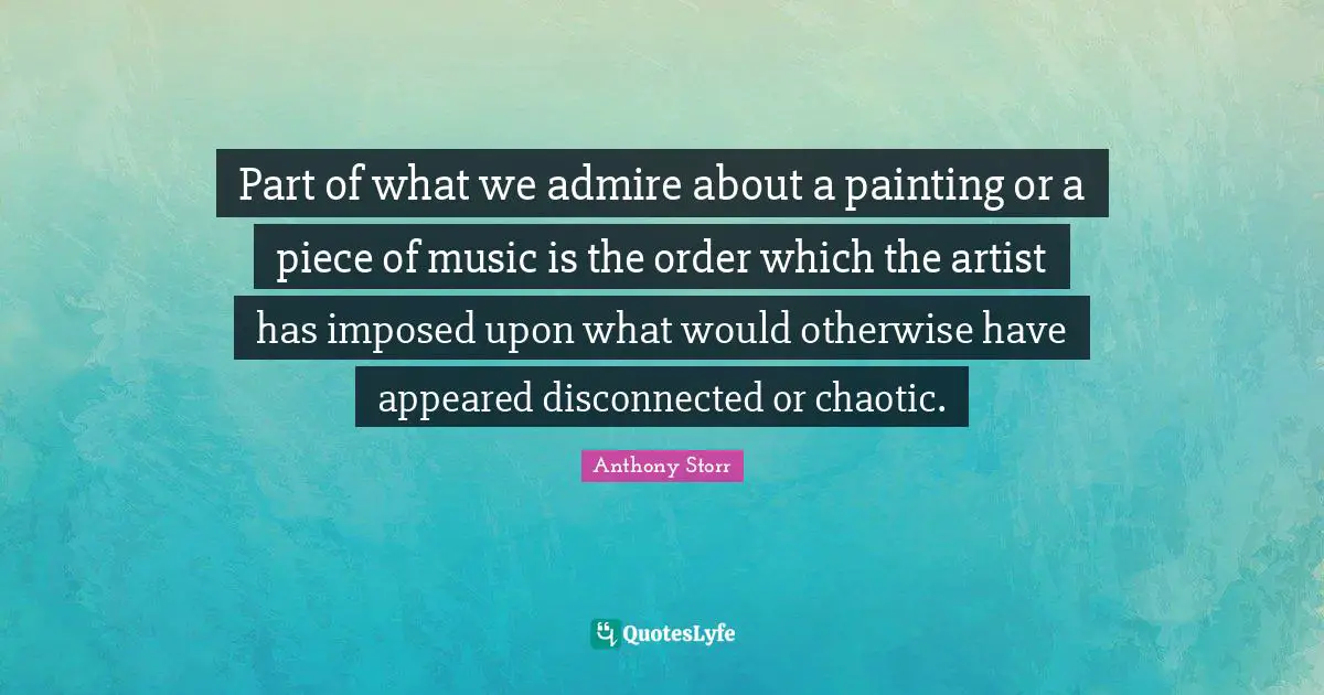Part of what we admire about a painting or a piece of music is the order which the artist has imposed upon what would otherwise have appeared disconnected or chaotic.