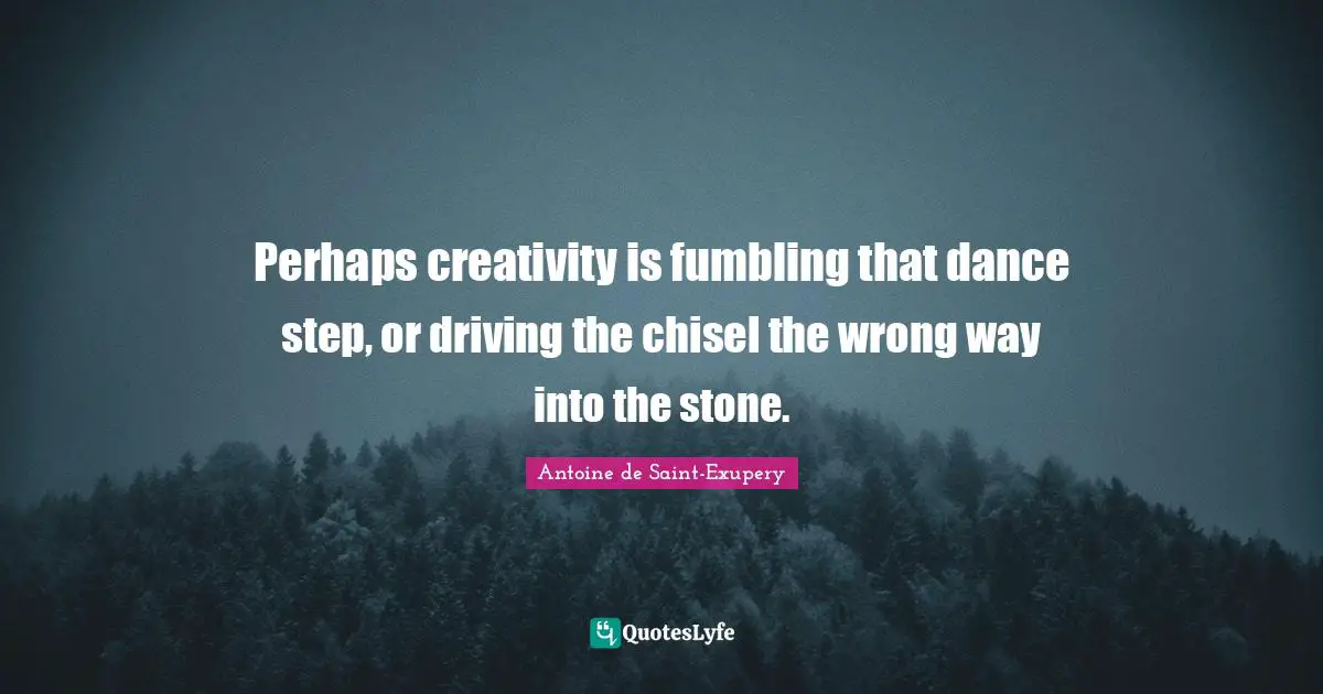 Perhaps creativity is fumbling that dance step, or driving the chisel the wrong way into the stone.